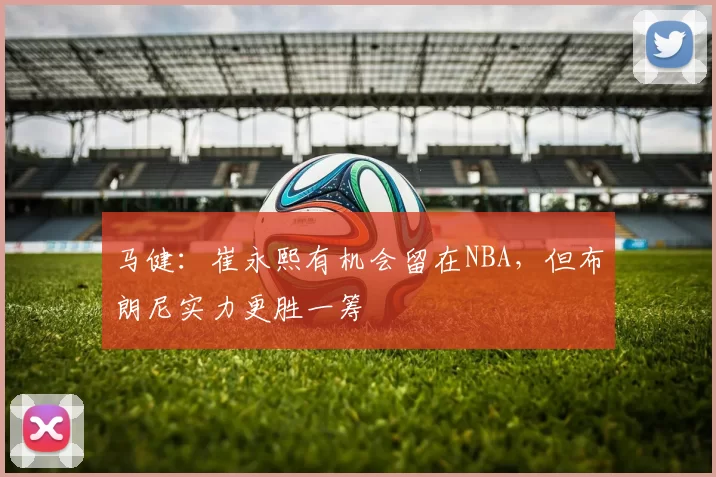 马健：崔永熙有机会留在NBA，但布朗尼实力更胜一筹